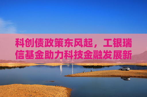 科创债政策东风起，工银瑞信基金助力科技金融发展新格局
