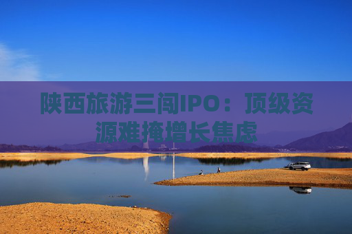 陕西旅游三闯IPO：顶级资源难掩增长焦虑