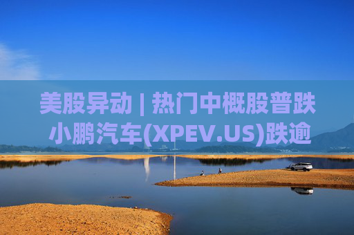 美股异动 | 热门中概股普跌 小鹏汽车(XPEV.US)跌逾6%