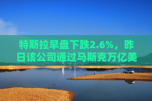 特斯拉早盘下跌2.6%，昨日该公司通过马斯克万亿美元薪酬方案