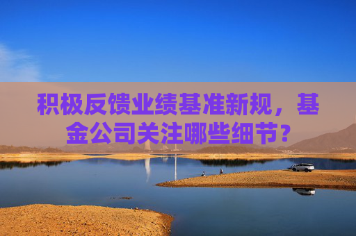 积极反馈业绩基准新规，基金公司关注哪些细节？