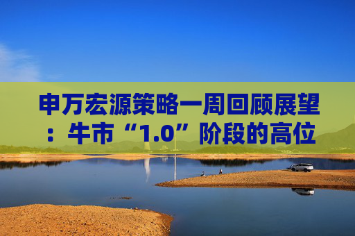 申万宏源策略一周回顾展望：牛市“1.0”阶段的高位区域