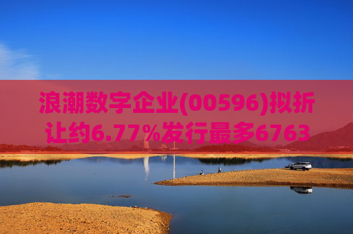 浪潮数字企业(00596)拟折让约6.77%发行最多6763.4万股配售股份