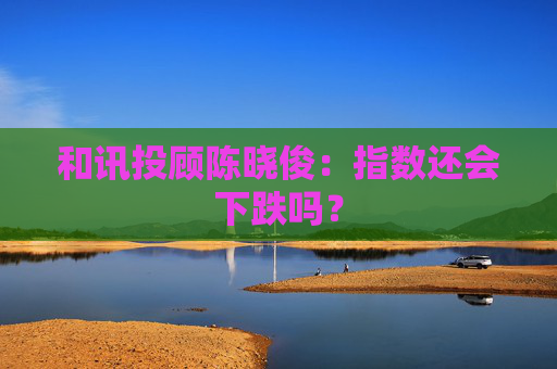 和讯投顾陈晓俊：指数还会下跌吗？