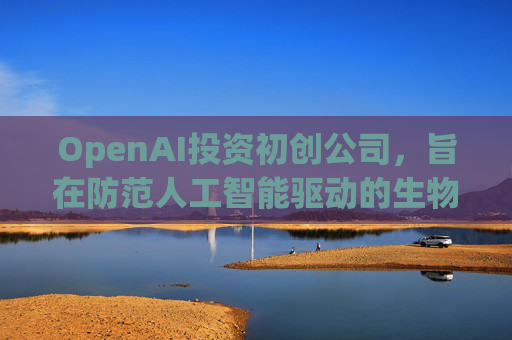 OpenAI投资初创公司，旨在防范人工智能驱动的生物武器