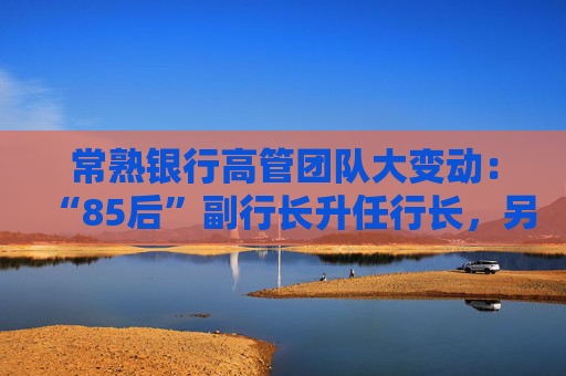 常熟银行高管团队大变动：“85后”副行长升任行长，另聘两名副行长