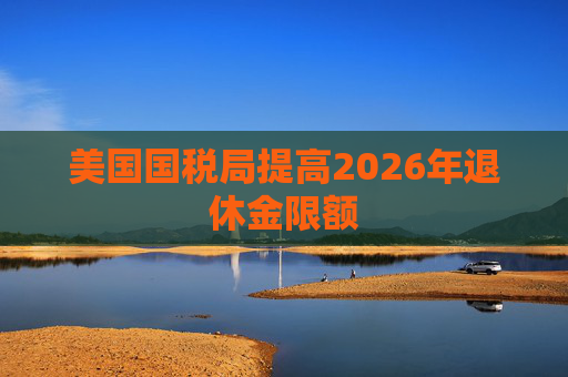 美国国税局提高2026年退休金限额  第1张