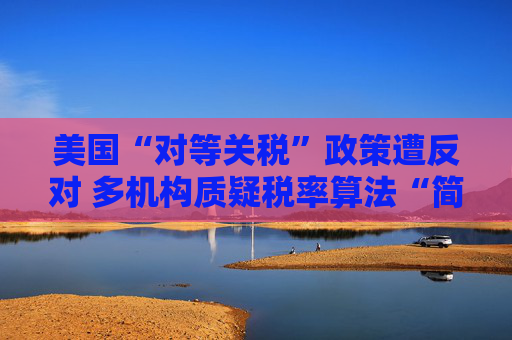 美国“对等关税”政策遭反对 多机构质疑税率算法“简单粗暴 ”