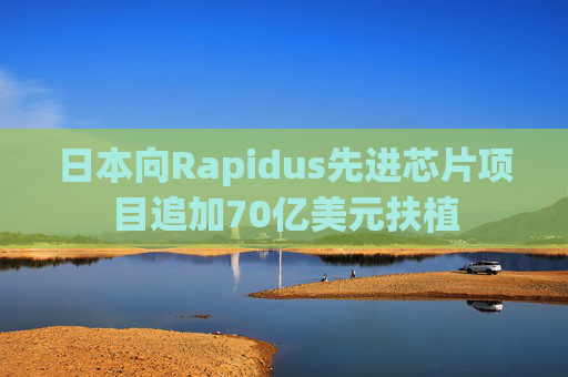 日本向Rapidus先进芯片项目追加70亿美元扶植