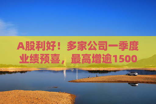 A股利好！多家公司一季度业绩预喜，最高增逾1500%  第1张