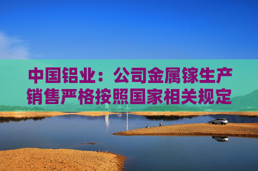中国铝业：公司金属镓生产销售严格按照国家相关规定执行