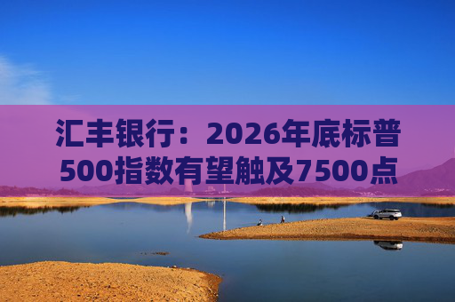 汇丰银行：2026年底标普500指数有望触及7500点