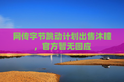 网传字节跳动计划出售沐瞳，官方暂无回应