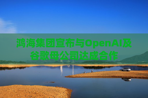 鸿海集团宣布与OpenAI及谷歌母公司达成合作