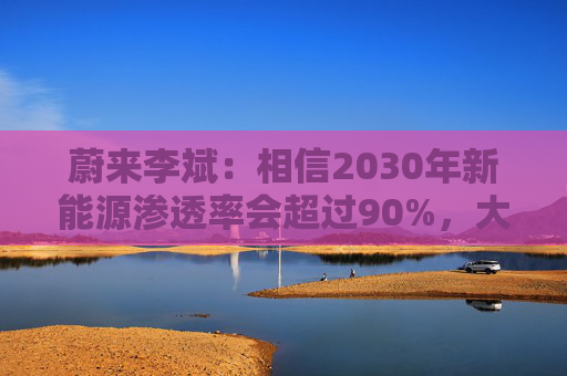 蔚来李斌：相信2030年新能源渗透率会超过90%，大趋势不可逆  第1张
