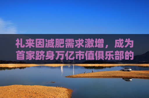 礼来因减肥需求激增，成为首家跻身万亿市值俱乐部的药企