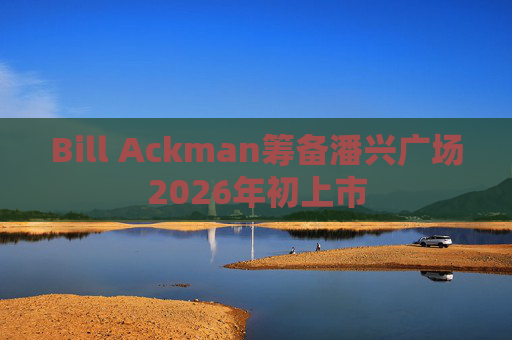 Bill Ackman筹备潘兴广场2026年初上市