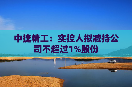 中捷精工：实控人拟减持公司不超过1%股份