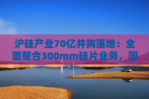 沪硅产业70亿并购落地：全面整合300mm硅片业务，国产替补加速突围