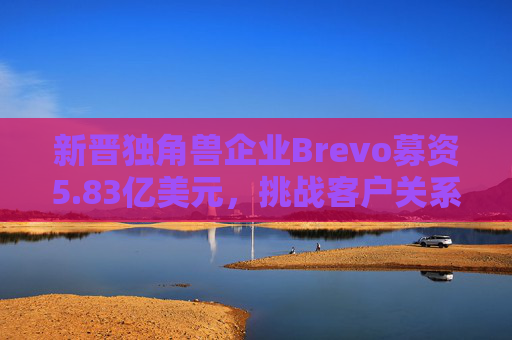 新晋独角兽企业Brevo募资5.83亿美元，挑战客户关系管理巨头