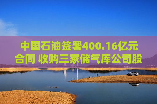 中国石油签署400.16亿元合同 收购三家储气库公司股权