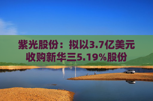 紫光股份：拟以3.7亿美元收购新华三5.19%股份