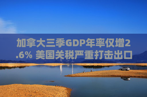 加拿大三季GDP年率仅增2.6% 美国关税严重打击出口 企业和消费者信心受挫