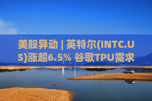 美股异动 | 英特尔(INTC.US)涨超6.5% 谷歌TPU需求扩张或利好其代工版图