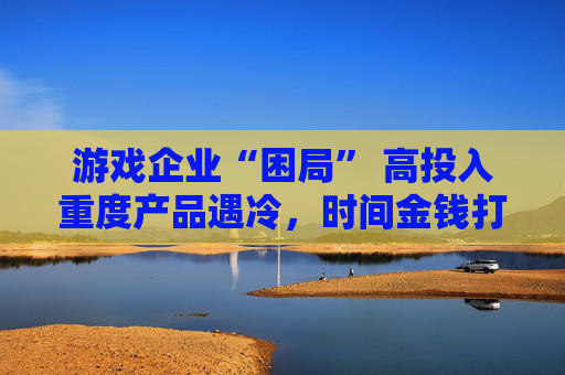 游戏企业“困局” 高投入重度产品遇冷，时间金钱打水漂