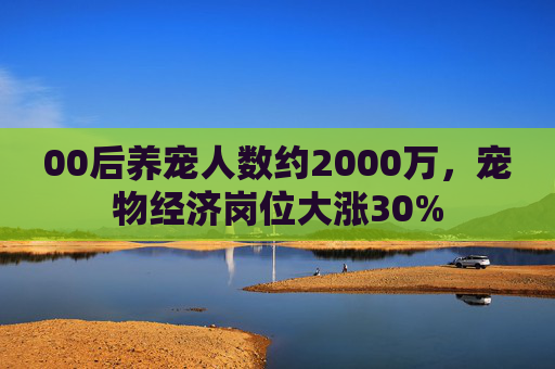 00后养宠人数约2000万，宠物经济岗位大涨30%