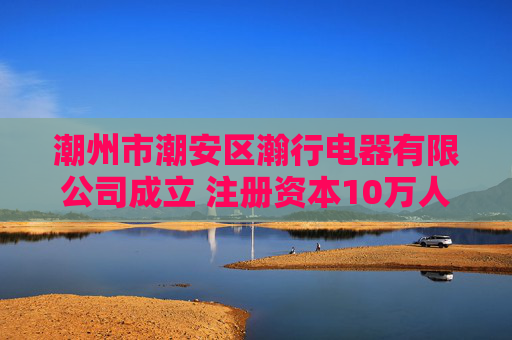 潮州市潮安区瀚行电器有限公司成立 注册资本10万人民币