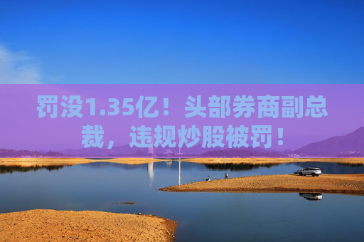 罚没1.35亿！头部券商副总裁，违规炒股被罚！  第1张