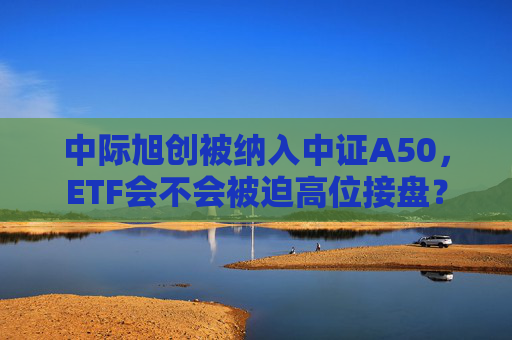 中际旭创被纳入中证A50，ETF会不会被迫高位接盘？