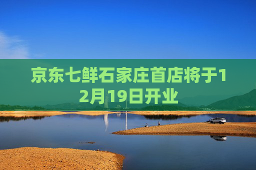 京东七鲜石家庄首店将于12月19日开业