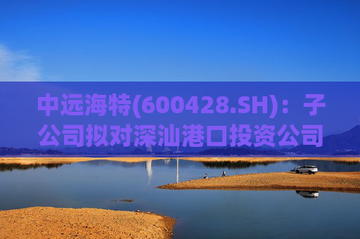 中远海特(600428.SH)：子公司拟对深汕港口投资公司进行增资入股