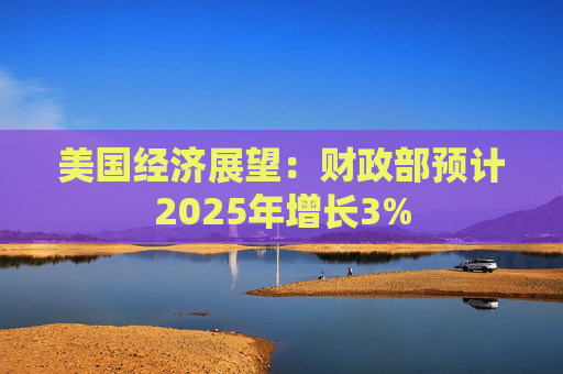 美国经济展望：财政部预计2025年增长3%