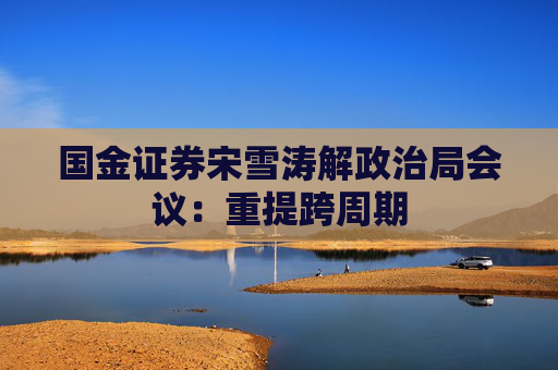 国金证券宋雪涛解政治局会议：重提跨周期