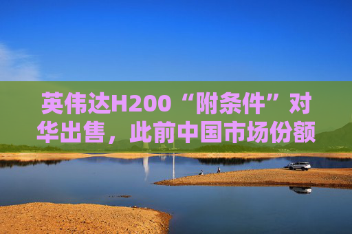 英伟达H200“附条件”对华出售，此前中国市场份额清零
