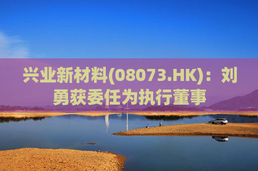 兴业新材料(08073.HK)：刘勇获委任为执行董事