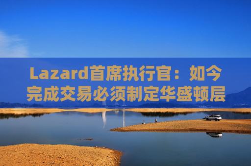 Lazard首席执行官：如今完成交易必须制定华盛顿层面的策略