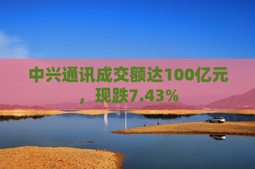 中兴通讯成交额达100亿元，现跌7.43%
