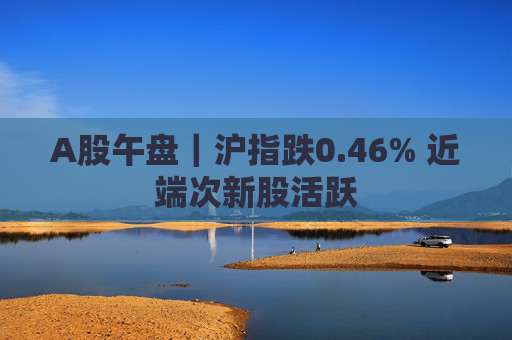 A股午盘｜沪指跌0.46% 近端次新股活跃