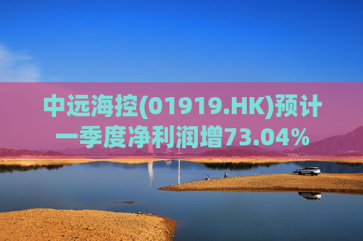 中远海控(01919.HK)预计一季度净利润增73.04%