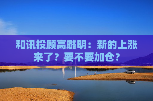 和讯投顾高璐明：新的上涨来了？要不要加仓？