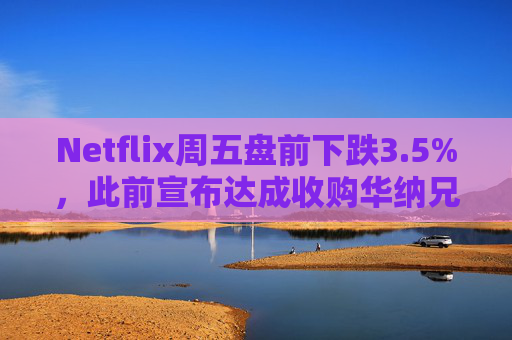 Netflix周五盘前下跌3.5%，此前宣布达成收购华纳兄弟探索公司协议