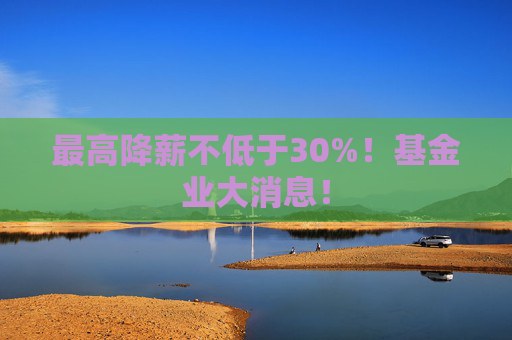 最高降薪不低于30%！基金业大消息！
