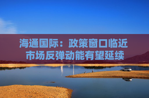 海通国际：政策窗口临近 市场反弹动能有望延续