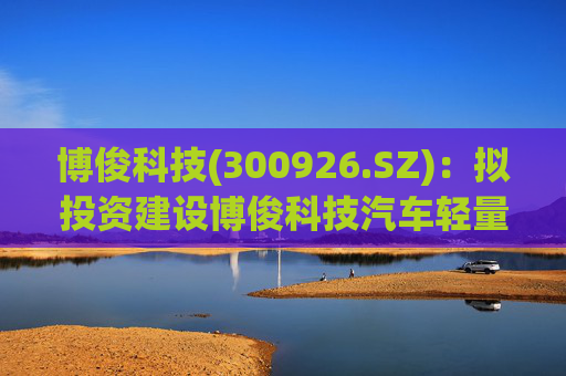 博俊科技(300926.SZ)：拟投资建设博俊科技汽车轻量化部件生产基地项目