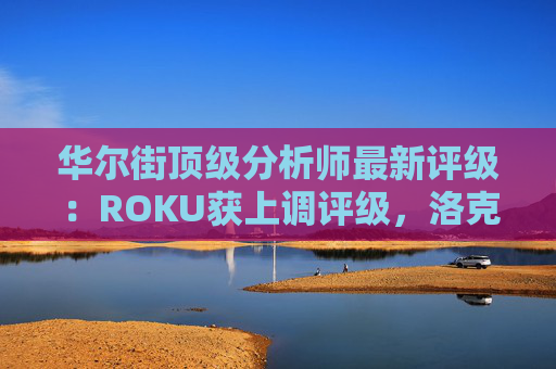 华尔街顶级分析师最新评级：ROKU获上调评级，洛克希德遭下调