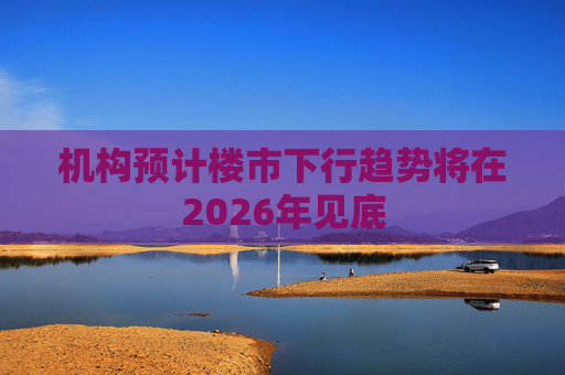 机构预计楼市下行趋势将在2026年见底